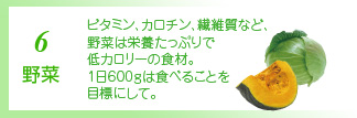 6 野菜 ほうれん草、カボチャなど色の濃い野菜はカロチンが豊富。レタス、キャベツなど淡色野菜には食物繊維がたっぷり。