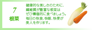 7 根菜 腸を掃除してくれる食物繊維が豊富です。ゴボウや大根をサラダに加えて、ダイエットの天敵便秘を予防しましょう。