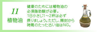 11 植物油 植物油は身体に欠かせない必須脂肪酸を含んでいます。べに花、コーン、ゴマ、大豆などの植物油を調理に使いましょう。