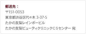 郵送先: 〒151-0053 東京都渋谷区代々木3-37-5 たかの友梨レインボービル たかの友梨ビューティクリニックCSセンター宛