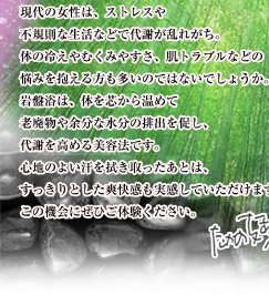 現代の女性は、ストレスや不規則な生活などで代謝が乱れがち。冷えや肩こり、肌トラブルなどの悩みを抱える方も多いのではないでしょうか。岩盤浴は、体を芯から温めて老廃物や余分な水分の排出を促し、代謝を高める美容法です。心地のよい汗を拭き取ったあとは、すっきりとした爽快感も実感していただけます。この機会にぜひご体験ください。たかの友梨