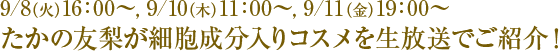 9/8(火)16:00〜, 9/10(木)11:00〜, 9/11(金)19:00〜 たかの友梨が細胞成分入りコスメを生放送でご紹介!