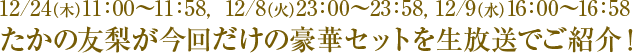 12/4(金)11:00〜11:58, 12/8(火)23:00〜23:58, 12/9(水)16:00〜16:58 たかの友梨が今回だけの豪華セットを生放送でご紹介!
