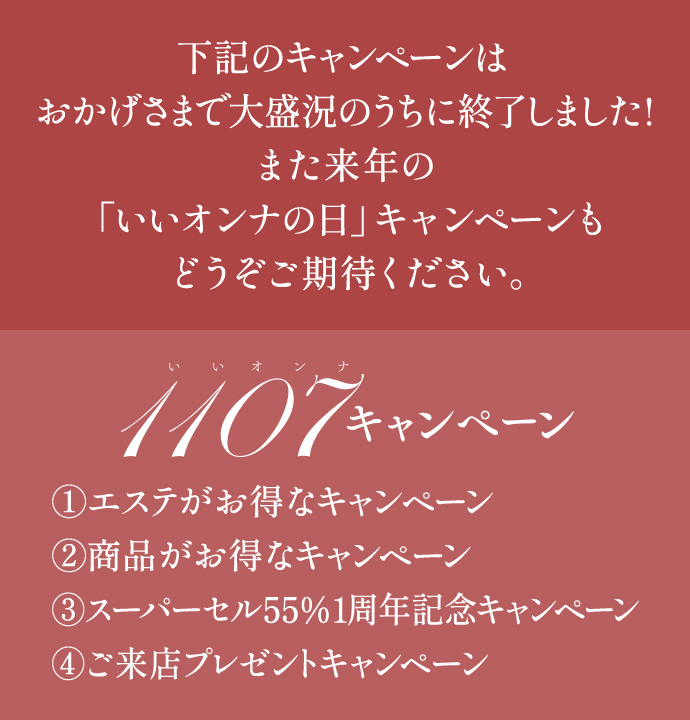 下記のキャンペんはおかげさまで大盛況のうちに終了しました！また来年の「いいオンナの日」キャンペーンもどうぞご期待ください。
                        いいオンナキャンペーン
                        ①エステがお得なキャンペーン
                        ②商品がお得なキャンペーン
                        ③スーパーセル55％1周年記念キャンペーン
                        ④ご来店プレゼントキャンペーン