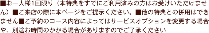 ※バブルピールマスクと繭玉の在庫が無くなり次第、10分アームトリートメントor10分フットトリートメントに変更となります
            ■お一人様1回限り（本特典をすでにご利用済みの方はお受けいただけません）■ご来店の際に本ページをご提示ください。■他の特典との併用はできません■ご予約のコース内容によってはサービスオプションを変更する場合や、別途お時間のかかる場合がありますのでご了承ください