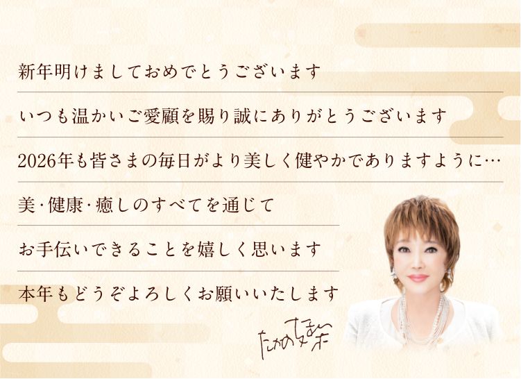 新年明けましておめでとうございます
        平素より格別のご愛顧を賜り誠にありがとうございます
        本年も皆さまに美と癒しをご提供できることを
        心喜ばしく思います
        2025年も変わらぬお引き立てのほど
        何卒よろしくお願いいたします
        たかの友梨