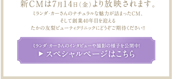 新CMは7月14日（金）より放映されます。ミランダ・カーさんのナチュラルな魅力が詰まったCM、そして創業40年目を迎えるたかの友梨ビューティクリニックにどうぞご期待ください!！