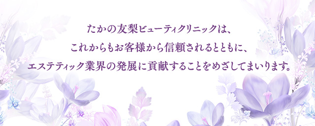 たかの友梨ビューティクリニックは、これからもお客様から信頼されるとともに、エステティック業界の発展に貢献することをめざしてまいります。