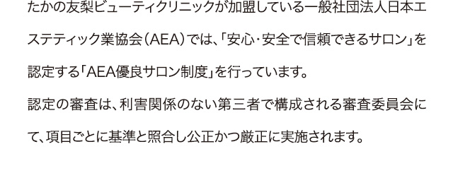 たかの友梨ビューティクリニックが加盟している一般社団法人日本エステティック業協会（AEA）では、「安心・安全で信頼できるサロン」を認定する「AEA優良サロン制度」を行っています。認定の審査は、利害関係のない第三者で構成される審査委員会にて、項目ごとに基準と照合し公正かつ厳正に実施されます。