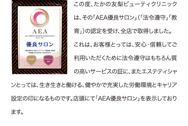 この度、たかの友梨ビューティクリニックは、その「AEA優良サロン」（「法令遵守」「教育」）の認定を受け、全店で取得しました。これは、お客様とっては、安心・信頼してご利用いただくために法令遵守はもちろん質の高いサービスの証に、またエステティシャンとっては、生き生きと働ける、健やかで充実した労働環境とキャリア設定の印になるものです。店頭にて「AEA優良サロン」を表示しております。