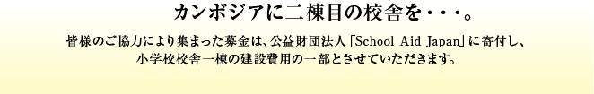 カンボジアに二棟目の校舎を・・・。皆様のご協力により集まった募金は、公益財団法人「School Aid Japan」に寄付し、小学校校舎一棟の建設費用の一部とさせていただきます。