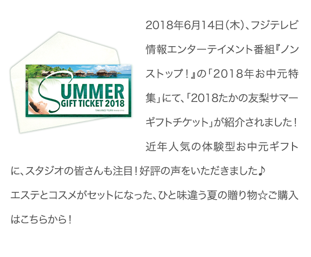 2018年6月14日（木）、フジテレビ情報エンターテイメント番組『ノンストップ！』の「2018年お中元特集」にて、「2018たかの友梨サマーギフトチケット」が紹介されました！近年人気の体験型お中元ギフトに、スタジオの皆さんも注目！好評の声をいただきました♪エステとコスメがセットになった、ひと味違う夏の贈り物☆ご購入はこちらから！