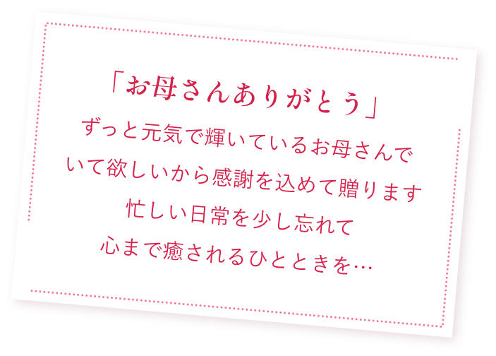 「お母さんありがとう」ずっと元気で輝いているお母さんで
                                            いて欲しいから感謝を込めて贈ります
                                            忙しい日常を少し忘れて
                                            心まで癒されるひとときを…