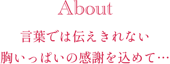 About 言葉では伝えきれない、胸いっぱいの感謝を込めて…