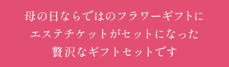 母の日ならではのフラワーギフトに
                                    エステチケットを合わせた
                                    贅沢なギフトセットです