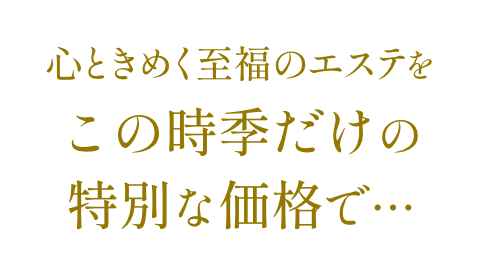 心ときめく至福のエステをこの時季だけの特別な価格で…