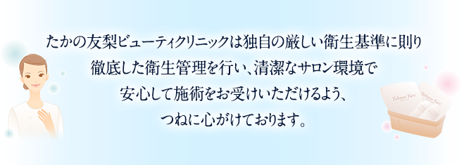 たかの友梨ビューティクリニックは
                            独自の厳しい衛生基準に則り
                            徹底した衛生管理を行い、清潔なサロン環境で
                            安心して施術をお受けいただけるよう、
                            つねに心がけております。