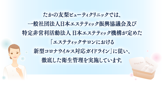 たかの友梨ビューティクリニックでは、一般社団法人日本エステティック振興協議会及び特定非営利活動法人 日本エステティック機構が定めた「エステティックサロンにおける新型コロナウイルス対応ガイドライン」に従い、徹底した衛星管理を実施しています。