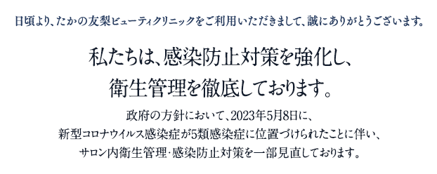 日頃より、たかの友梨ビューティクリニックをご利用いただきまして、誠にありがとうございます。
                                私たちは、感染防止対策を強化し、
                                衛生管理を徹底しております。
                                政府の方針において、2023年5月8日に、
                                新型コロナウイルス感染症が5類感染症に位置づけられたことに伴い、
                                サロン内衛生管理・感染防止対策を一部見直しております。