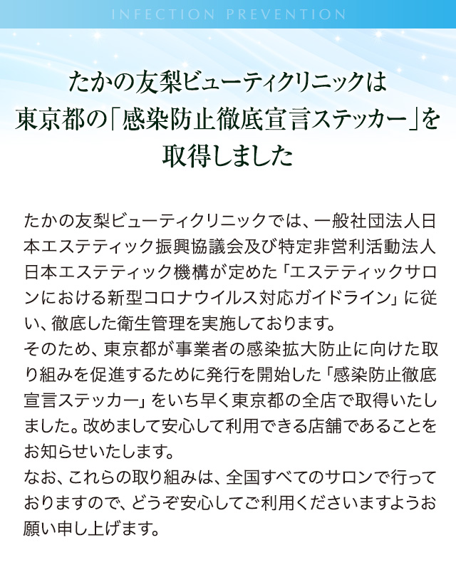 たかの友梨ビューティクリニックは東京都の「感染防止徹底宣言ステッカー」を取得しましたたかの友梨ビューティクリニックでは、一般社団法人日本エステティック振興協議会及び特定非営利活動法人 日本エステティック機構が定めた「エステティックサロンにおける新型コロナウイルス対応ガイドライン」に従い、徹底した衛生管理を実施しております。そのため、東京都が事業者の感染拡大防止に向けた取り組みを促進するために発行を開始した「感染防止徹底宣言ステッカー」をいち早く東京都の全店で取得いたしました。改めまして安心して利用できる店舗であることをお知らせいたします。なお、これらの取り組みは、全国すべてのサロンで行っておりますので、どうぞ安心してご利用くださいますようお願い申し上げます。