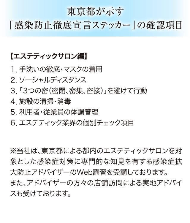 東京都が示す「感染防止宣言ステッカー」の確認事項【エステティックサロン編】１．手洗いの徹底・マスクの着用 ２．ソーシャルディスタンス３．「３つの密（密閉、密集、密接）」を避けて行動 ４．施設の清掃・消毒 ５．利用者・従業員の体調管理 ６．エステティック業界の個別チェック項目※当社は、東京都による都内のエステティックサロンを対象とした感染症対策に専門的な知見を有する感染症拡大防止アドバイザーのWeb講習を受講しております。また、アドバイザーの方々の店舗訪問による実地アドバイスも受けております。