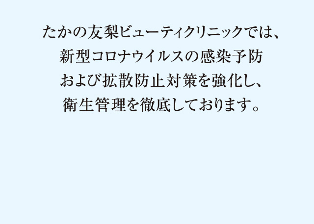 たかの友梨ビューティクリニックでは、新型コロナウイルスの感染予防および拡散防止対策を強化し、衛星管理を徹底しております。