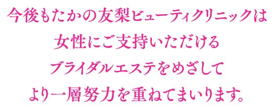 今後もたかの友梨ビューティクリニックは女性にご支持いただけるブライダルエステをめざしてより一層努力を重ねてまいります。