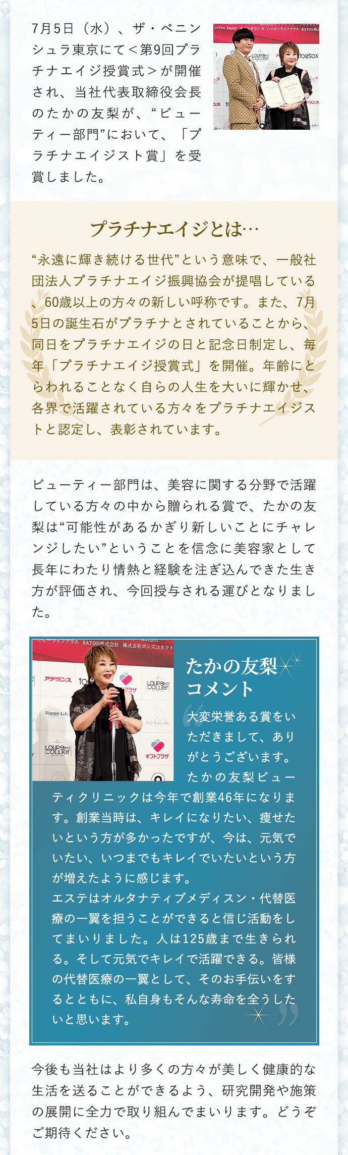 7月5日（水）、ザ・ペニンシュラ東京にて＜第9回プラチナエイジ授賞式＞が開催され、当社代表取締役会長のたかの友梨が、“ビューティー部門”において、「プラチナエイジスト賞」を受賞しました。
                        プラチナエイジとは…
                        “永遠に輝き続ける世代”という意味で、一般社団法人プラチナエイジ振興協会が提唱している、60歳以上の方々の新しい呼称です。また、7月5日の誕生石がプラチナとされていることから、同日をプラチナエイジの日と記念日制定し、毎年「プラチナエイジ授賞式」を開催。年齢にとらわれることなく自らの人生を大いに輝かせ、各界で活躍されている方々をプラチナエイジストと認定し、表彰されています。
                        ビューティー部門は、美容に関する分野で活躍している方々の中から贈られる賞で、たかの友梨は“可能性があるかぎり新しいことにチャレンジしたい”ということを信念に美容家として長年にわたり情熱と経験を注ぎ込んできた生き方が評価され、今回授与される運びとなりました。
                        たかの友梨コメント
                        大変栄誉ある賞をいただきまして、ありがとうございます。たかの友梨ビューティクリニックは今年で創業46年になります。創業当時は、キレイになりたい、痩せたいという方が多かったですが、今は、元気でいたい、いつまでもキレイでいたいという方が増えたように感じます。
                        エステはオルタナティブメディスン・代替医療の一翼を担うことができると信じ活動をしてまいりました。人は125歳まで生きられる。そして元気でキレイで活躍できる。皆様の代替医療の一翼として、そのお手伝いをするとともに、私自身もそんな寿命を全うしたいと思います。
                        今後も当社はより多くの方々が美しく健康的な生活を送ることができるよう、研究開発や施策の展開に全力で取り組んでまいります。どうぞご期待ください。