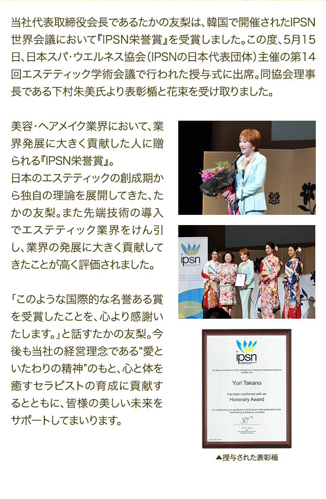 当社代表取締役会長であるたかの友梨は、韓国で開催されたIPSN世界会議において『IPSN栄誉賞』を受賞しました。この度、5月15日、日本スパ・ウエルネス協会（IPSNの日本代表団体）主催の第14回エステティック学術会議で行われた授与式に出席。同協会理事長である下村朱美氏より表彰楯と花束を受け取りました。　美容・ヘアメイク業界において、業界発展に大きく貢献した人に贈られる『IPSN栄誉賞』。日本のエステティックの創成期から独自の理論を展開してきた、たかの友梨。また先端技術の導入でエステティック業界をけん引し、業界の発展に大きく貢献してきたことが高く評価されました。　「このような国際的な名誉ある賞を受賞したことを、心より感謝いたします。」と話すたかの友梨。今後も当社の経営理念である“愛といたわりの精神”のもと、心と体を癒すセラピストの育成に貢献するとともに、皆様の美しい未来をサポートしてまいります。