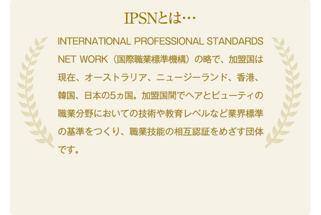 IPSNとは…　　INTERNATIONAL PROFESSIONAL STANDARDS NET WORK（国際職業標準機構）の略で、加盟国は現在、オーストラリア、ニュージーランド、香港、韓国、日本の5ヵ国。加盟国間でヘアとビューティの職業分野においての技術や教育レベルなど業界標準の基準をつくり、職業技能の相互認証をめざす団体です。