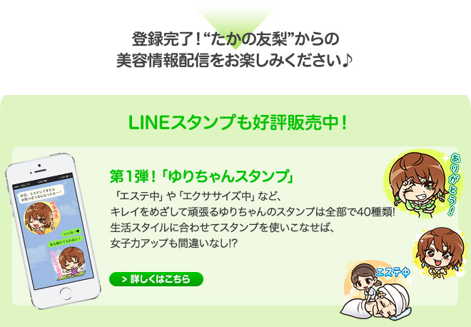 登録完了！”たかの友梨”からの美容情報配信をおたのしみください♪　LINEスタンプも好評発売中！第１弾！「ゆりちゃんスタンプ」 「エステ中」や「エクササイズ中」など、キレイをめざして頑張るゆりちゃんのスタンプは全部で40種類！生活スタイルに合わせてスタンプを使いこなせば、女子力アップも間違いなし！？