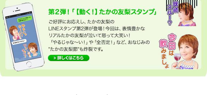 第２弾！「【動く！】たかの友梨スタンプ」 ご好評にお応えし、たかの友梨のLINEスタンプ第2弾が登場！今回は、表情豊かなリアルたかの友梨が泣いて怒って大笑い！「やるじゃな～い！」や「全否定！」など、おなじみの