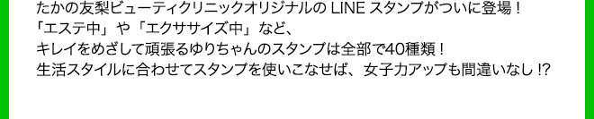 たかの友梨ビューティクリニックオリジナルのLINEスタンプがついに登場!「エステ中」や「エクササイズ中」など、キレイをめざして頑張るゆりちゃんのスタンプは全部で40種類!生活スタイルに合わせてスタンプを使いこなせば、女子力アップも間違いなし!?