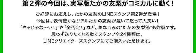 第２弾の今回は、実写版たかの友梨がコミカルに動く！　ご好評にお応えし、たかの友梨のLINEスタンプ第２弾が登場！今回は表情豊かなリアルたかの友梨が泣いて怒って大笑い！「やるじゃな〜い」や「全否定！」など、おなじみのたかの友梨節も炸裂です。思わず送りたくなる動くスタンプ全２４種類は、LINEクリエイターズスタンプにてご購入いただけます。