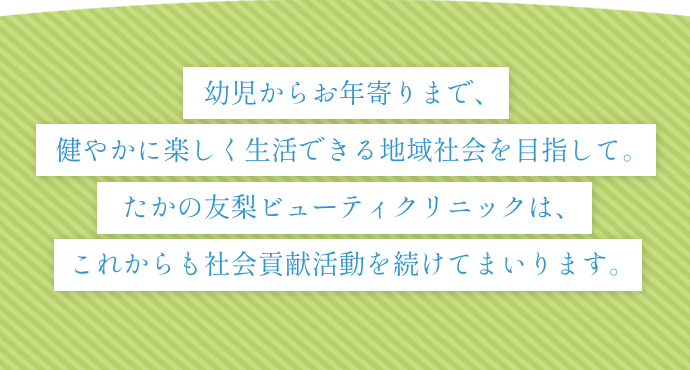 幼児からお年寄りまで、健やかに楽しく生活できる地域社会を目指して。たかの友梨ビューティクリニックは、これからも社会貢献活動を続けてまいります。