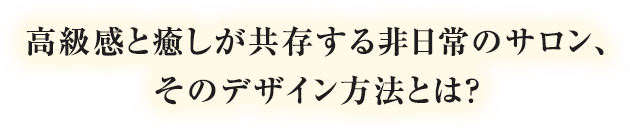 高揚感と癒しが共存する非日常のサロン、そのデザイン方法とは？