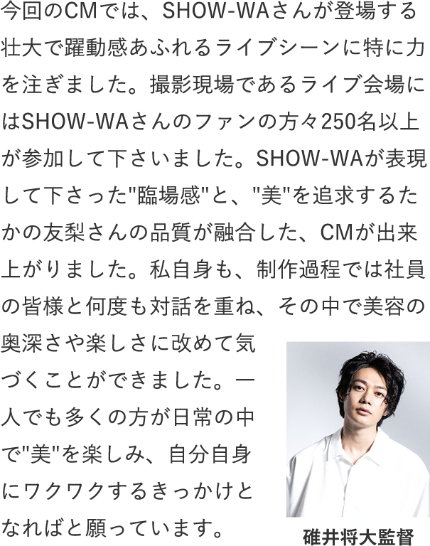 今回のCMでは、SHOW-WAさんが登場する壮大で躍動感あふれるライブシーンに特に力を注ぎました。撮影現場であるライブ会場にはSHOW-WAさんのファンの方々250名以上が参加して下さいました。SHOW-WAが表現して下さった臨場感と、美を追求するたかの友梨さんの品質が融合した、CMが出来上がりました。私自身も、制作過程では社員の皆様と何度も対話を重ね、その中で美容の奥深さや楽しさに改めて気づくことができました。一人でも多くの方が日常の中で美を楽しみ、自分自身にワクワクするきっかけとなればと願っています。