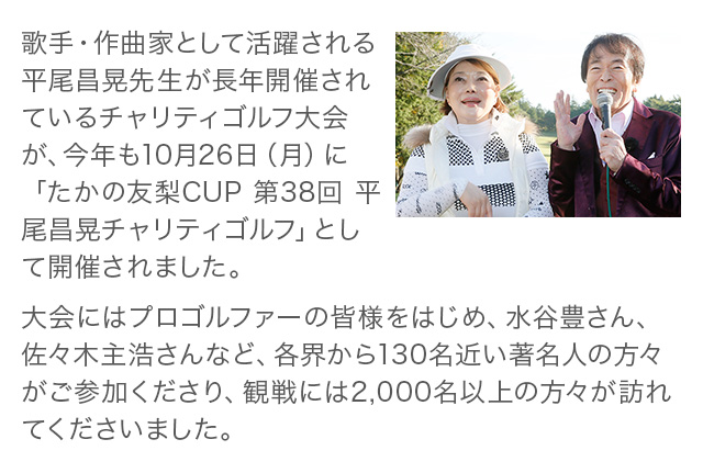 歌手・作曲家として活躍される平尾昌晃先生が長年開催されているチャリティゴルフ大会が、今年も10月26日（月）に「たかの友梨CUP 第38回 平尾昌晃チャリティゴルフ」として開催されました。大会にはプロゴルファーの皆様をはじめ、水谷豊さん、佐々木主浩さんなど、各界から130名近い著名人の方々がご参加くださり、観戦には2,000名以上の方々が訪れてくださいました。