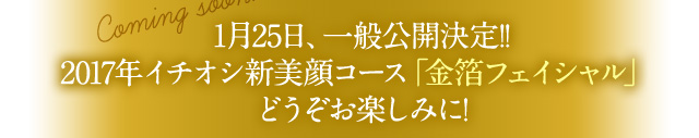 1月25日、一般公開決定！！2017年イチオシ新美顔コース「金箔フェイシャル」どうぞお楽しみに！