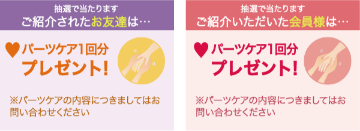 抽選で当たります、ご紹介されたお友達はパーツケア1回分プレゼント!※パーツケアの内容につきましてはお問い合わせください。抽選で当たります、ご紹介頂いた会員様はパーツケア1回分プレゼント!※パーツケアの内容につきましてはお問い合わせください。