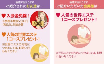 抽選で当たります、ご紹介されたお友達は入会金免除!※事務手数料5,500円(税込)は別途必要。人気の世界エステ1コースプレゼント!※世界エステの内容につきましては、お問い合わせください。抽選で当たります、ご紹介頂いた会員様は人気の世界エステ1コースプレゼント!※世界エステの内容につきましては、お問い合わせください。