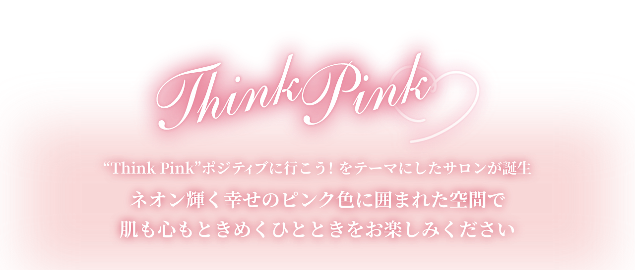 Think Pink 
                ”Think Pink”ポジティブに行こう！をテーマにしたサロンが誕生　
                ネオン輝く幸せのピンク色に囲まれた空間で肌も心もときめくひとときをお楽しみください