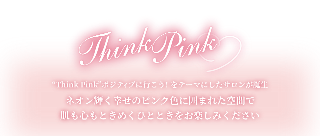 Think Pink
”Think Pink”ポジティブに行こう!をテーマにしたサロンが誕生
ネオン輝く幸せのピンク色に囲まれた空間で肌も心もときめくひとときをお楽しみください