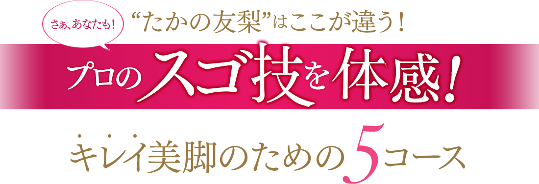 “たかの友梨”はここが違う！ さぁ、あなたも！プロのスゴ技を体感！ キレイ美脚のための5コース