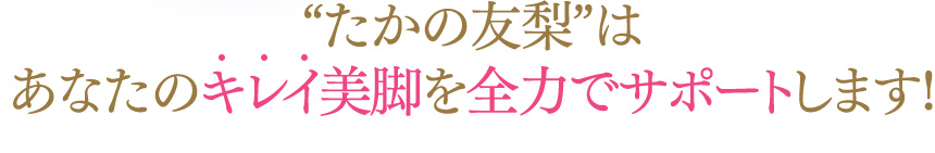 “たかの友梨”はあなたのキレイ美脚を全力でサポートします！