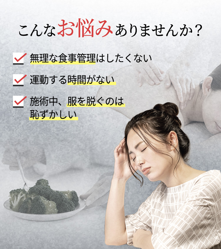 こんなお悩みありませんか?
無理な食事管理はしたくない
運動する時間がない
施術中、服を脱ぐのは恥ずかしい