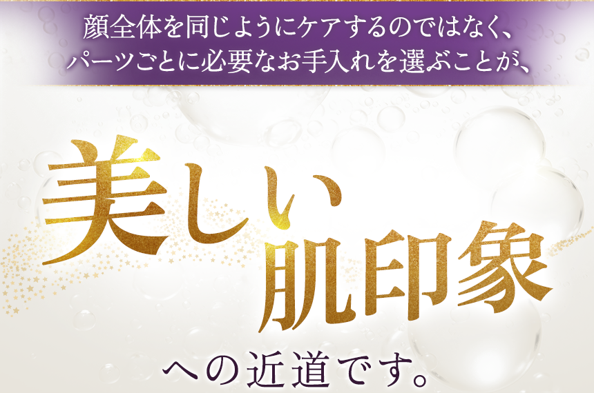 顔全体を同じようにケアするのではなく、パーツごとに必要なお手入れを選ぶことが、美しい肌印象への近道です。