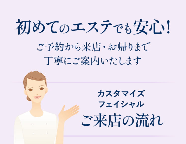 初めてのエステでも安心！ご予約から来店・お帰りまで丁寧にご案内いたします。