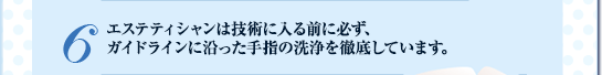 ６. エステティシャンは技術に入る前に必ず、
ガイドラインに沿った手指の洗浄を徹底しています。