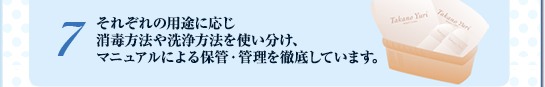 ７. それぞれの用途に応じ
消毒方法や洗浄方法を使い分け、
マニュアルによる保管・管理を徹底しています。